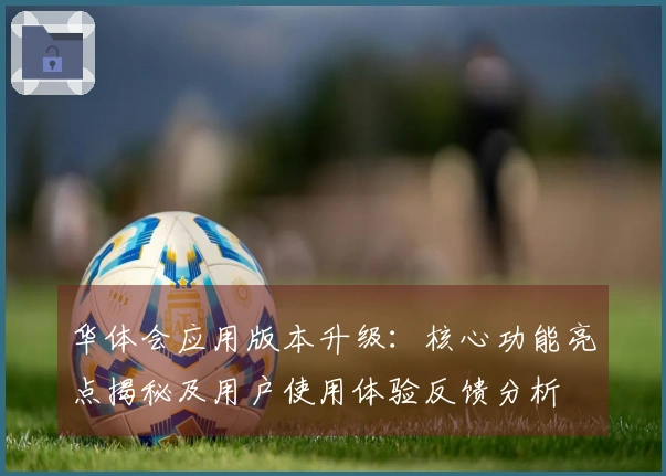华体会应用版本升级：核心功能亮点揭秘及用户使用体验反馈分析