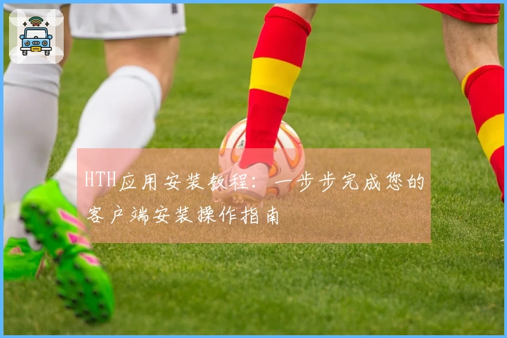 HTH应用安装教程：一步步完成您的客户端安装操作指南