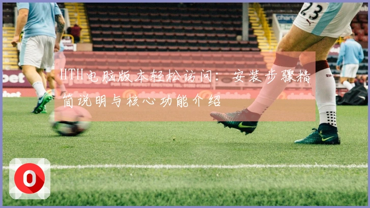 HTH电脑版本轻松访问:安装步骤精简说明与核心功能介绍